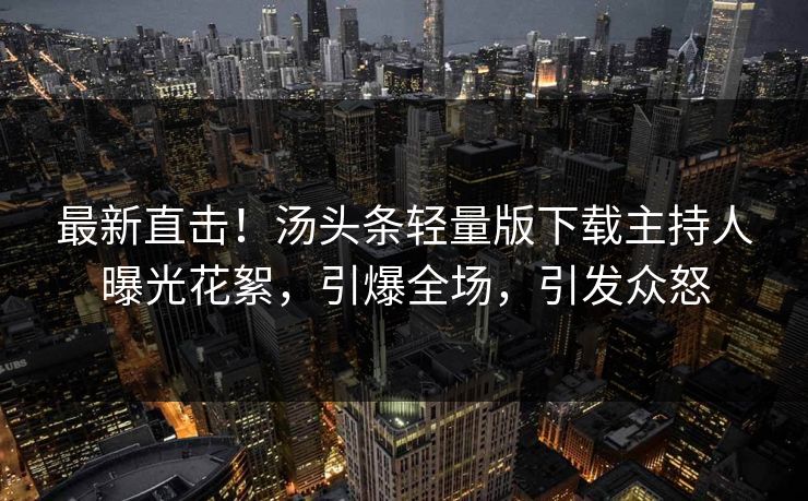 最新直击！汤头条轻量版下载主持人曝光花絮，引爆全场，引发众怒