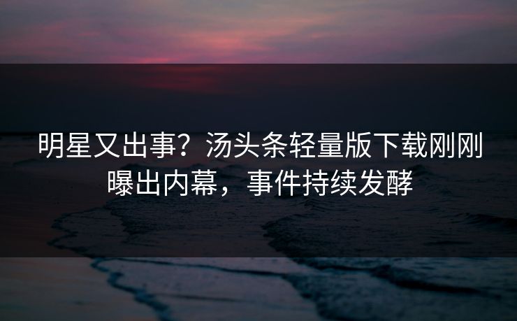 明星又出事？汤头条轻量版下载刚刚曝出内幕，事件持续发酵
