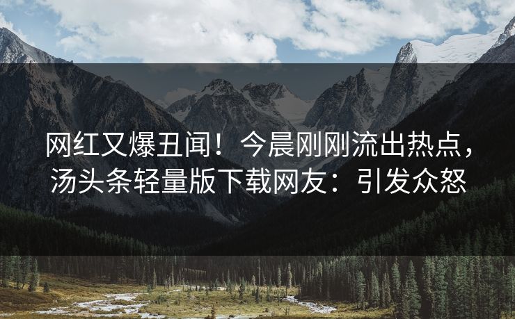 网红又爆丑闻！今晨刚刚流出热点，汤头条轻量版下载网友：引发众怒
