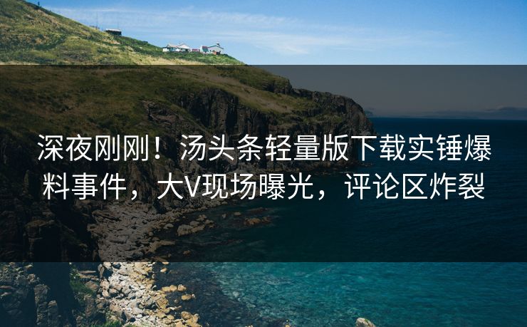深夜刚刚！汤头条轻量版下载实锤爆料事件，大V现场曝光，评论区炸裂