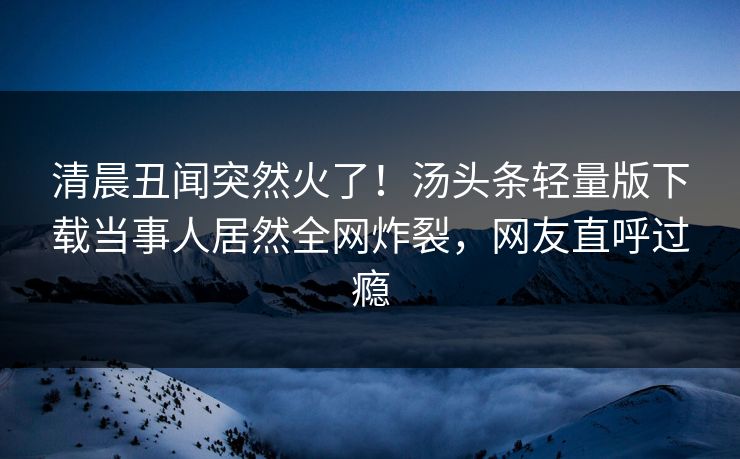清晨丑闻突然火了！汤头条轻量版下载当事人居然全网炸裂，网友直呼过瘾