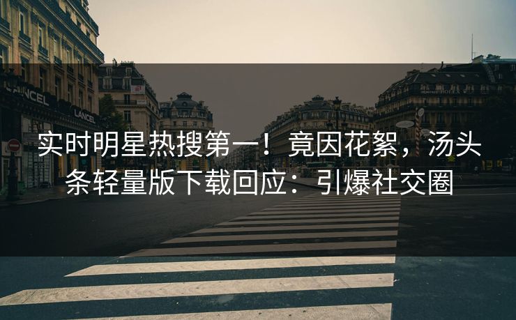 实时明星热搜第一！竟因花絮，汤头条轻量版下载回应：引爆社交圈