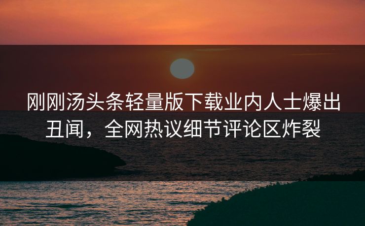 刚刚汤头条轻量版下载业内人士爆出丑闻，全网热议细节评论区炸裂