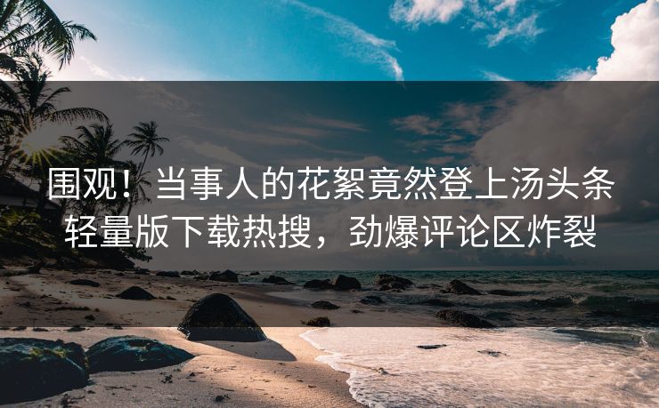 围观！当事人的花絮竟然登上汤头条轻量版下载热搜，劲爆评论区炸裂