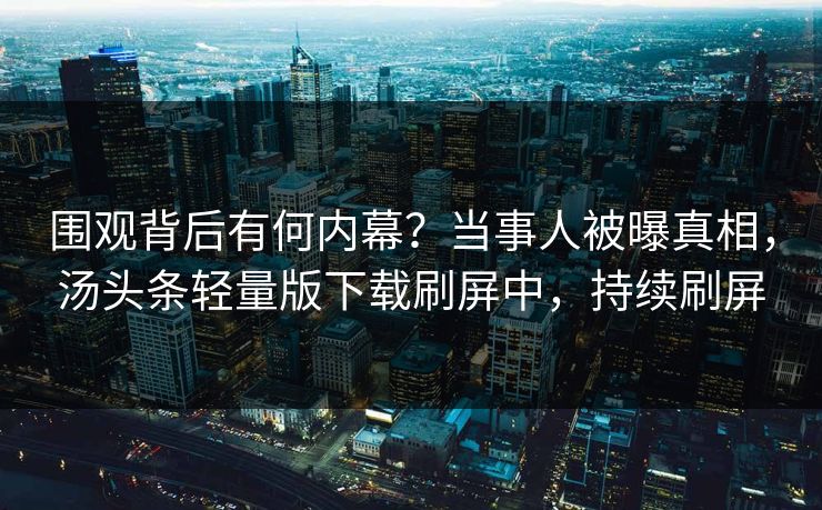 围观背后有何内幕？当事人被曝真相，汤头条轻量版下载刷屏中，持续刷屏