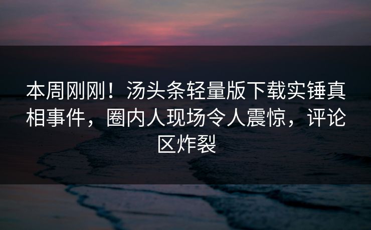 本周刚刚！汤头条轻量版下载实锤真相事件，圈内人现场令人震惊，评论区炸裂