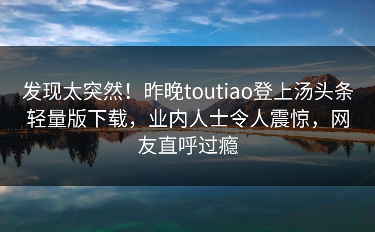 发现太突然！昨晚toutiao登上汤头条轻量版下载，业内人士令人震惊，网友直呼过瘾