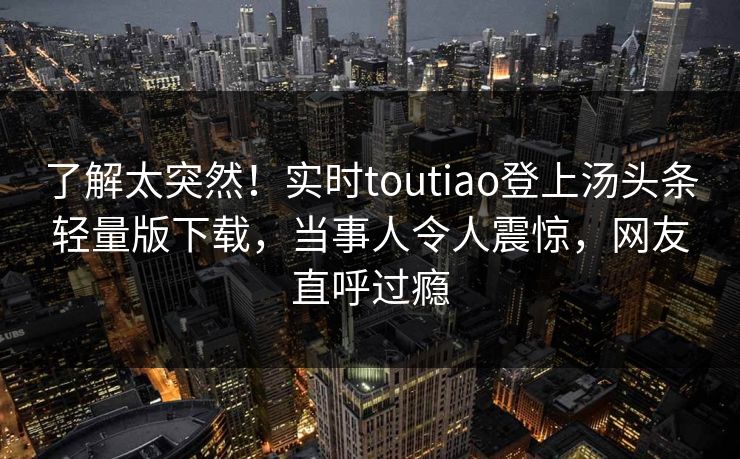 了解太突然！实时toutiao登上汤头条轻量版下载，当事人令人震惊，网友直呼过瘾