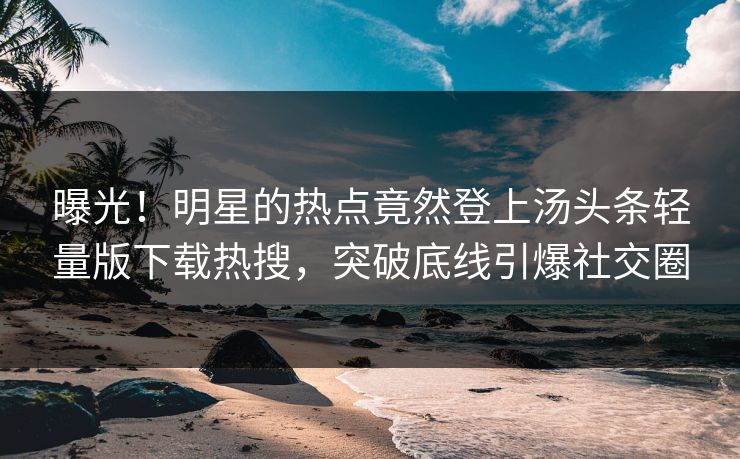 曝光！明星的热点竟然登上汤头条轻量版下载热搜，突破底线引爆社交圈