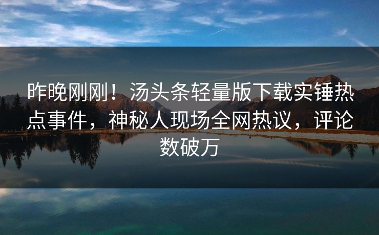 昨晚刚刚！汤头条轻量版下载实锤热点事件，神秘人现场全网热议，评论数破万