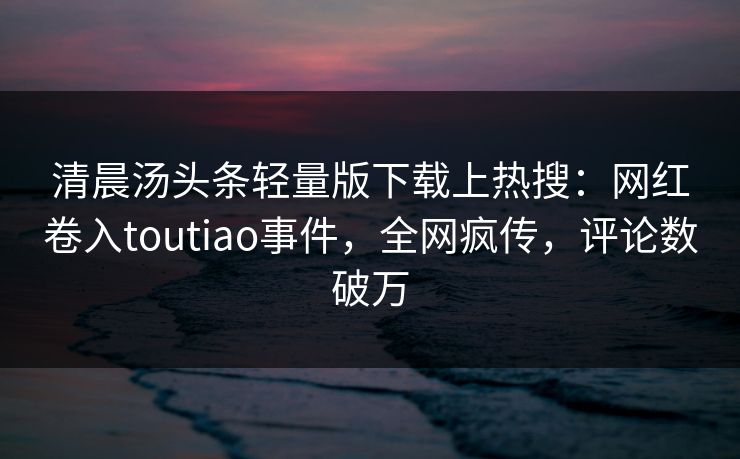 清晨汤头条轻量版下载上热搜：网红卷入toutiao事件，全网疯传，评论数破万