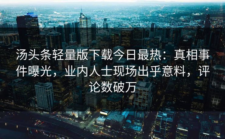 汤头条轻量版下载今日最热：真相事件曝光，业内人士现场出乎意料，评论数破万