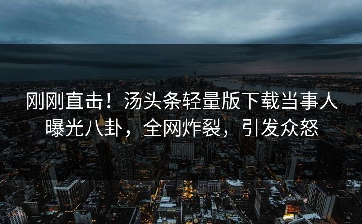刚刚直击！汤头条轻量版下载当事人曝光八卦，全网炸裂，引发众怒