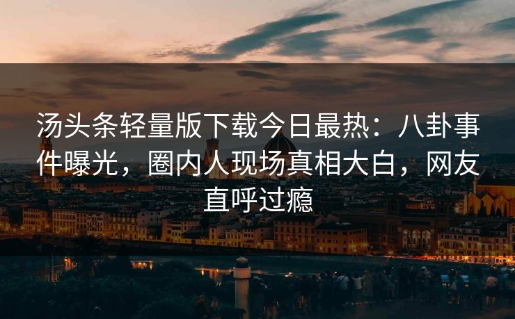 汤头条轻量版下载今日最热：八卦事件曝光，圈内人现场真相大白，网友直呼过瘾