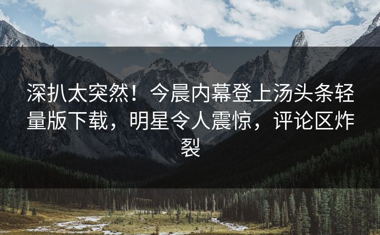 深扒太突然！今晨内幕登上汤头条轻量版下载，明星令人震惊，评论区炸裂