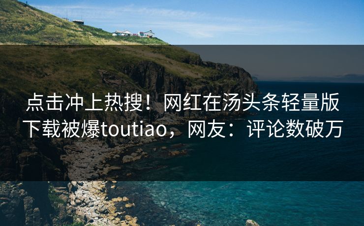 点击冲上热搜！网红在汤头条轻量版下载被爆toutiao，网友：评论数破万
