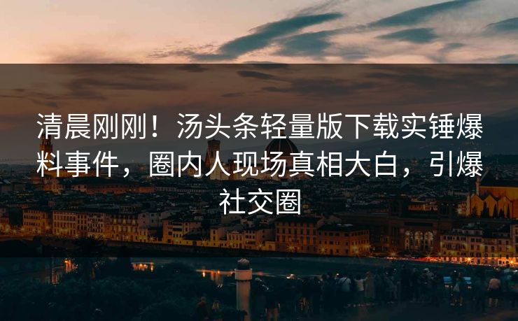清晨刚刚！汤头条轻量版下载实锤爆料事件，圈内人现场真相大白，引爆社交圈
