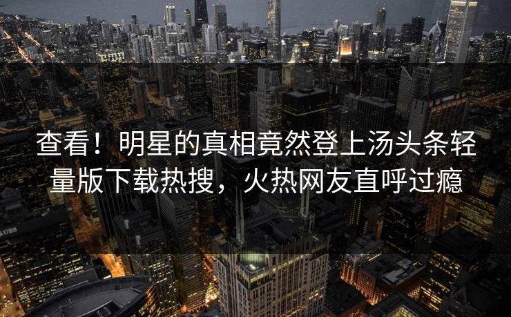 查看！明星的真相竟然登上汤头条轻量版下载热搜，火热网友直呼过瘾
