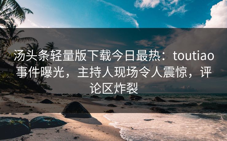 汤头条轻量版下载今日最热：toutiao事件曝光，主持人现场令人震惊，评论区炸裂