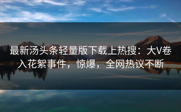 最新汤头条轻量版下载上热搜：大V卷入花絮事件，惊爆，全网热议不断