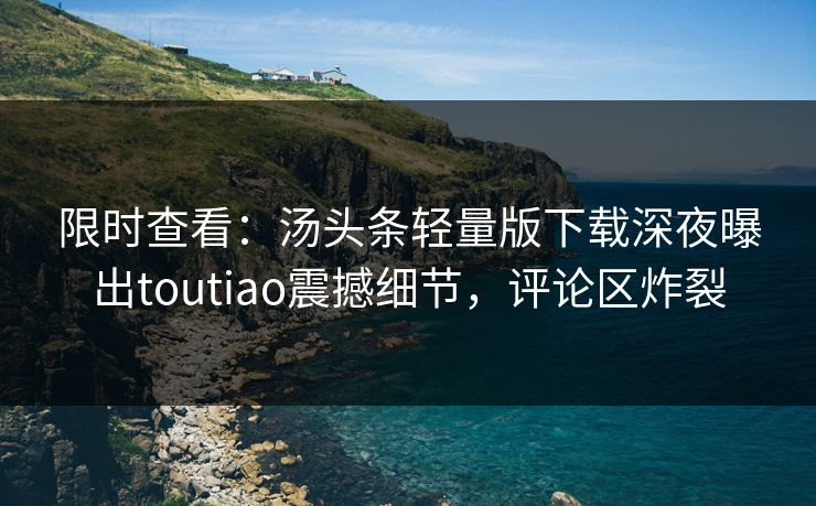 限时查看：汤头条轻量版下载深夜曝出toutiao震撼细节，评论区炸裂