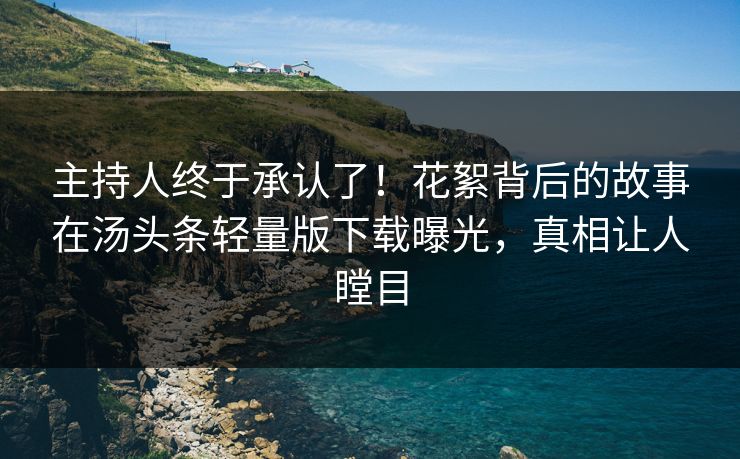 主持人终于承认了！花絮背后的故事在汤头条轻量版下载曝光，真相让人瞠目