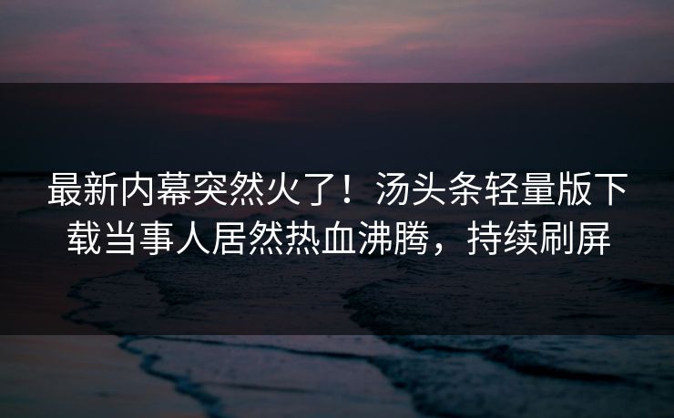 最新内幕突然火了！汤头条轻量版下载当事人居然热血沸腾，持续刷屏
