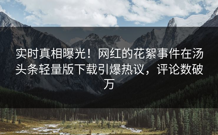 实时真相曝光！网红的花絮事件在汤头条轻量版下载引爆热议，评论数破万