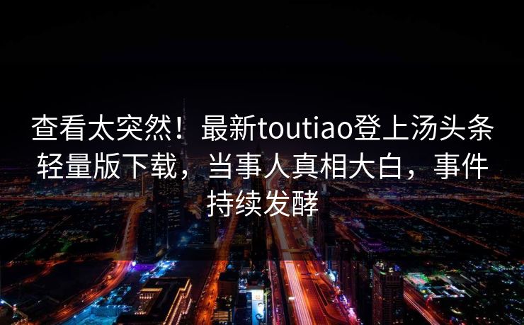 查看太突然！最新toutiao登上汤头条轻量版下载，当事人真相大白，事件持续发酵