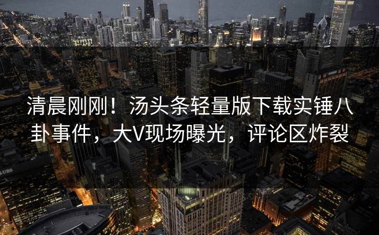 清晨刚刚！汤头条轻量版下载实锤八卦事件，大V现场曝光，评论区炸裂