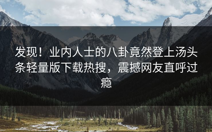 发现！业内人士的八卦竟然登上汤头条轻量版下载热搜，震撼网友直呼过瘾