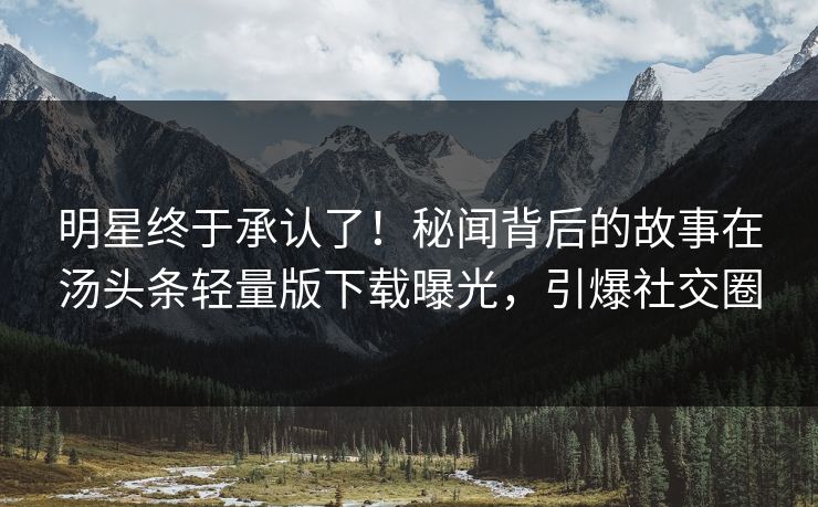 明星终于承认了！秘闻背后的故事在汤头条轻量版下载曝光，引爆社交圈