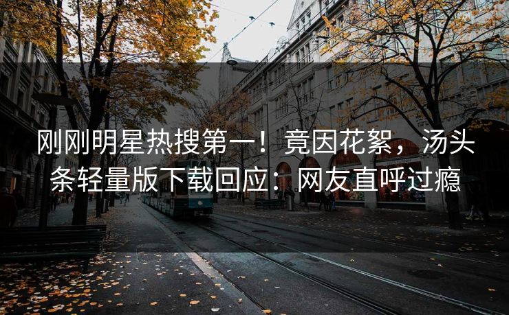 刚刚明星热搜第一！竟因花絮，汤头条轻量版下载回应：网友直呼过瘾