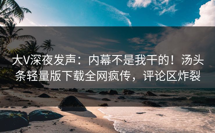 大V深夜发声：内幕不是我干的！汤头条轻量版下载全网疯传，评论区炸裂
