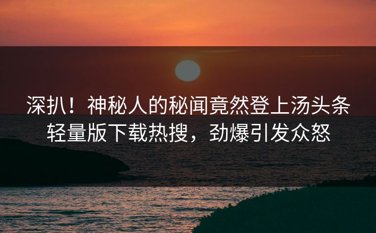 深扒！神秘人的秘闻竟然登上汤头条轻量版下载热搜，劲爆引发众怒