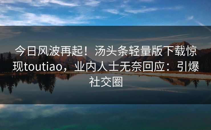 今日风波再起！汤头条轻量版下载惊现toutiao，业内人士无奈回应：引爆社交圈