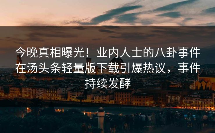 今晚真相曝光！业内人士的八卦事件在汤头条轻量版下载引爆热议，事件持续发酵