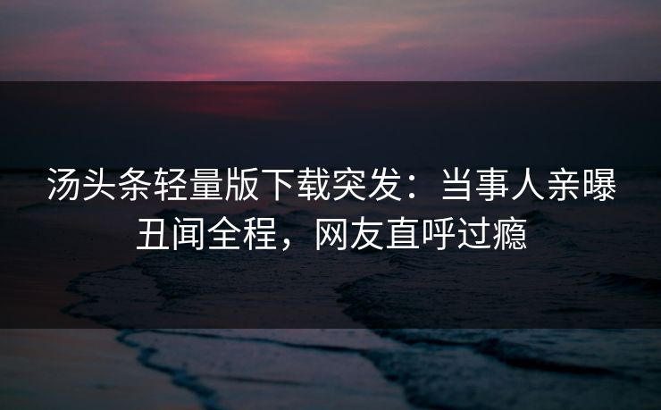 汤头条轻量版下载突发：当事人亲曝丑闻全程，网友直呼过瘾