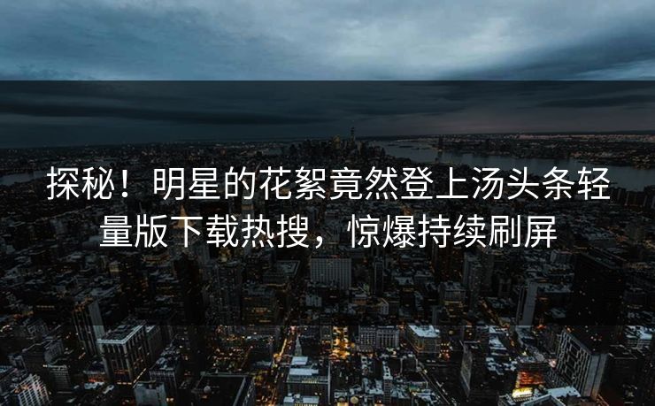 探秘！明星的花絮竟然登上汤头条轻量版下载热搜，惊爆持续刷屏