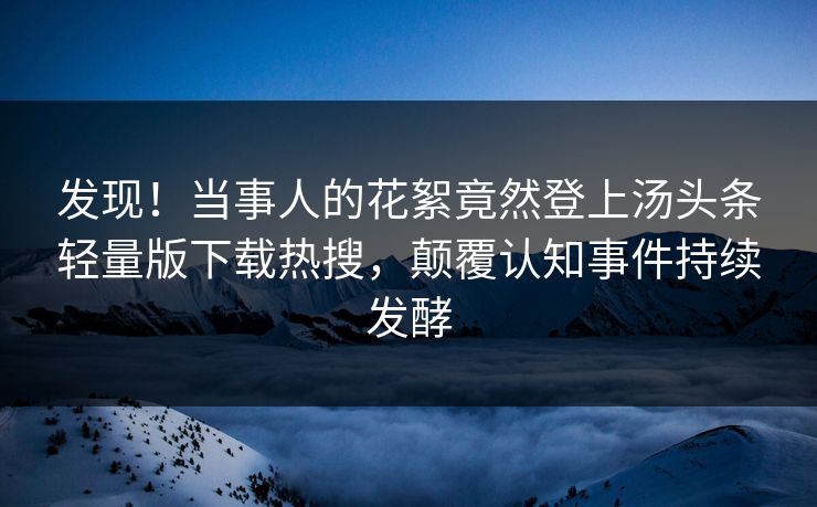 发现！当事人的花絮竟然登上汤头条轻量版下载热搜，颠覆认知事件持续发酵