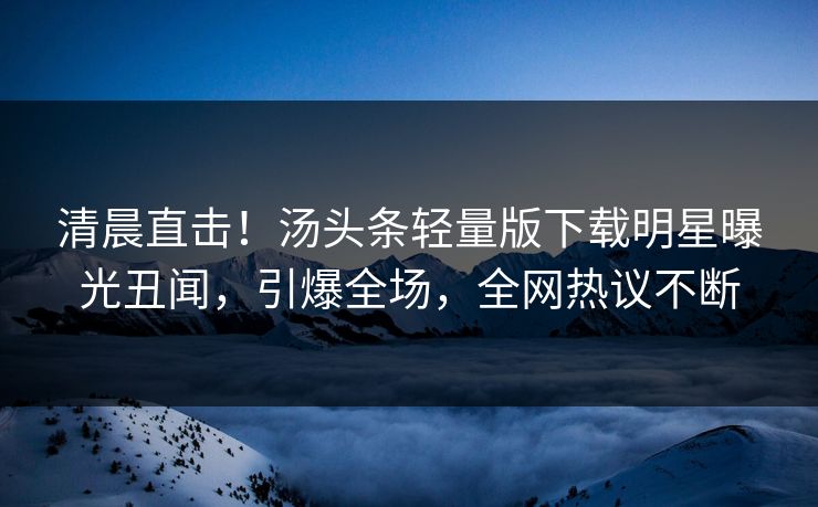 清晨直击！汤头条轻量版下载明星曝光丑闻，引爆全场，全网热议不断