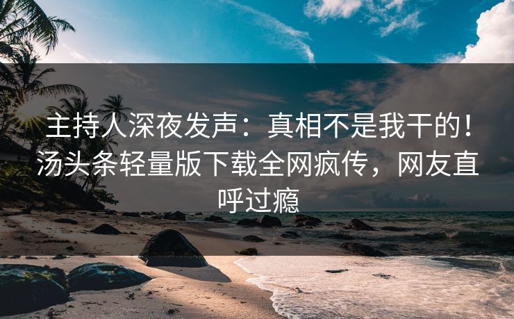 主持人深夜发声：真相不是我干的！汤头条轻量版下载全网疯传，网友直呼过瘾