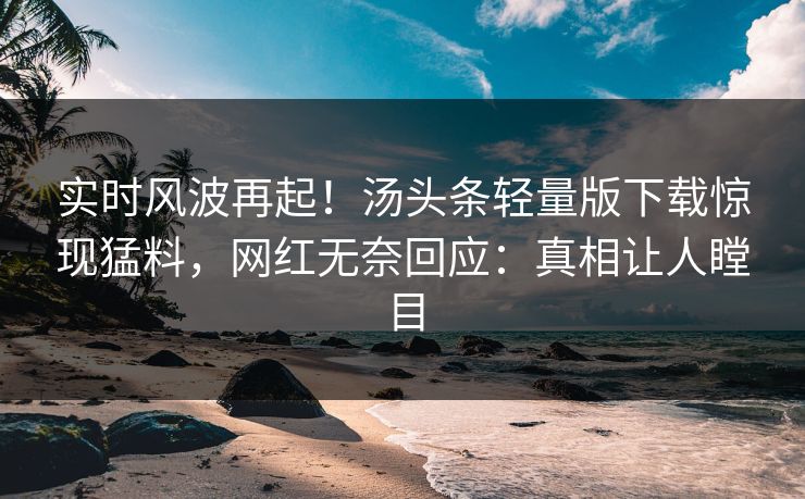 实时风波再起！汤头条轻量版下载惊现猛料，网红无奈回应：真相让人瞠目
