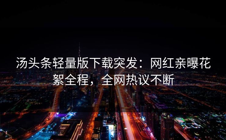 汤头条轻量版下载突发：网红亲曝花絮全程，全网热议不断