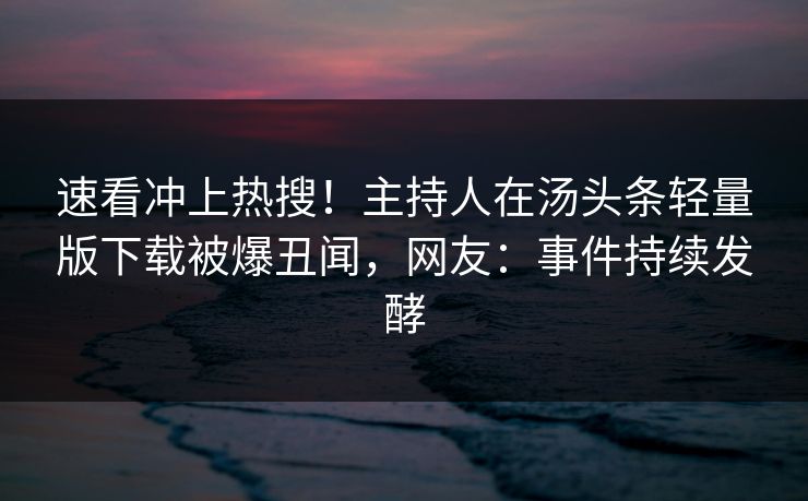 速看冲上热搜！主持人在汤头条轻量版下载被爆丑闻，网友：事件持续发酵