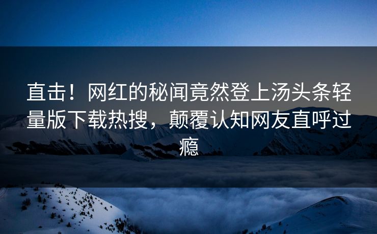 直击！网红的秘闻竟然登上汤头条轻量版下载热搜，颠覆认知网友直呼过瘾