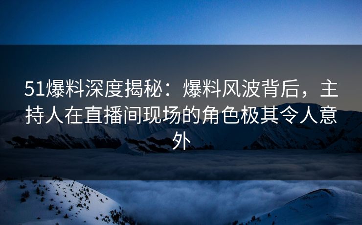 51爆料深度揭秘：爆料风波背后，主持人在直播间现场的角色极其令人意外
