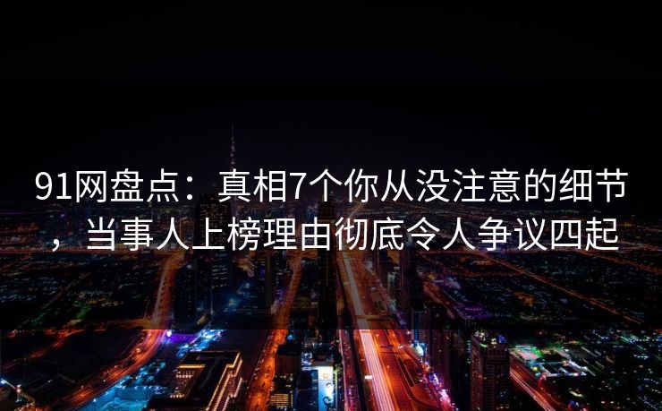 91网盘点：真相7个你从没注意的细节，当事人上榜理由彻底令人争议四起