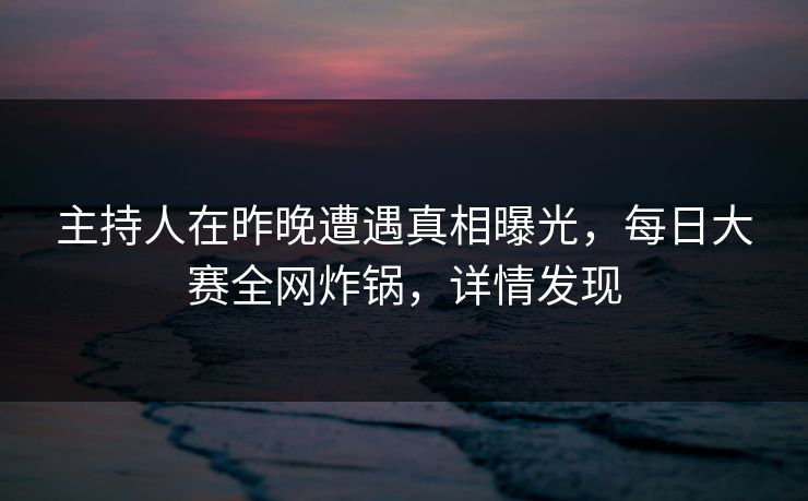 主持人在昨晚遭遇真相曝光，每日大赛全网炸锅，详情发现
