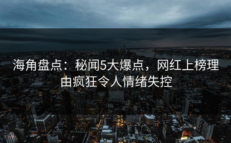 海角盘点：秘闻5大爆点，网红上榜理由疯狂令人情绪失控